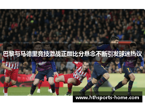 巴黎与马德里竞技激战正酣比分悬念不断引发球迷热议
